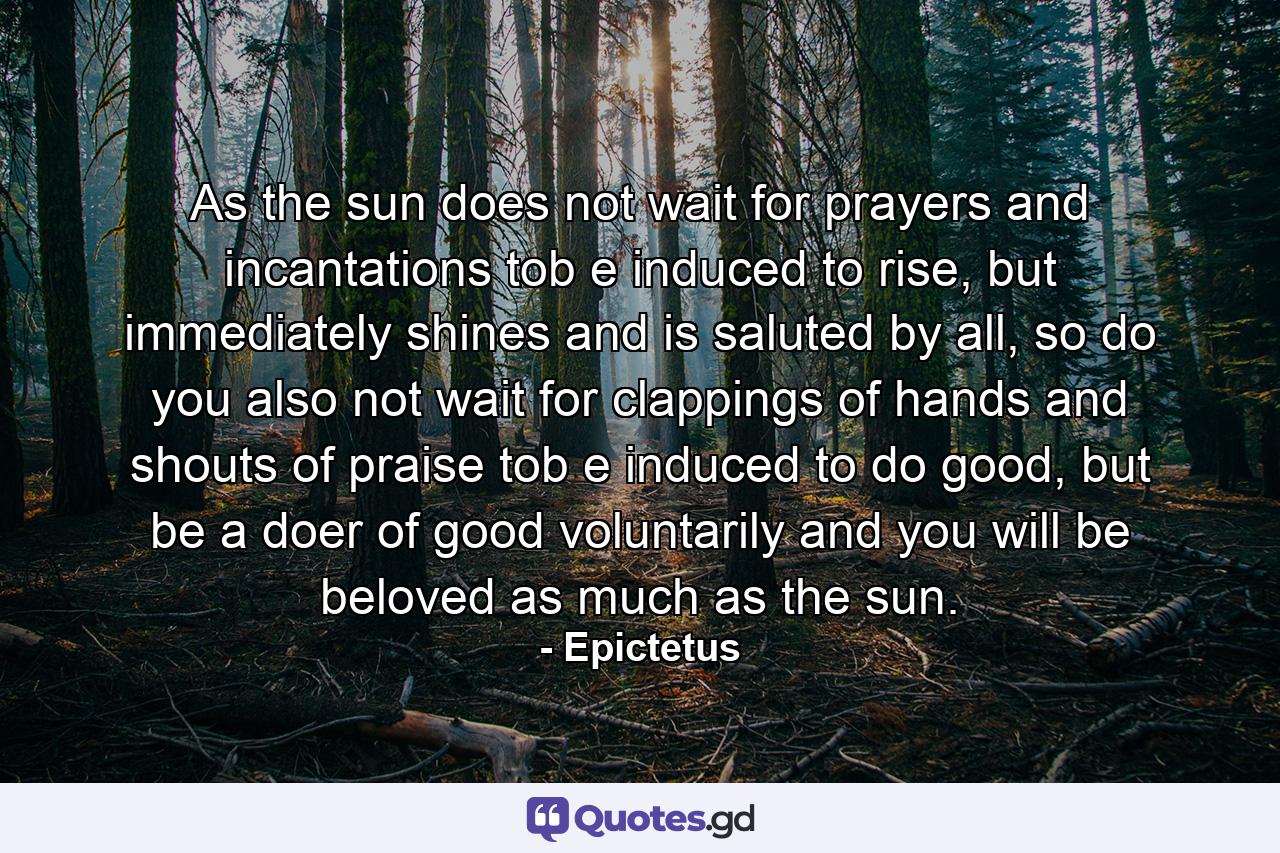 As the sun does not wait for prayers and incantations tob e induced to rise, but immediately shines and is saluted by all, so do you also not wait for clappings of hands and shouts of praise tob e induced to do good, but be a doer of good voluntarily and you will be beloved as much as the sun. - Quote by Epictetus