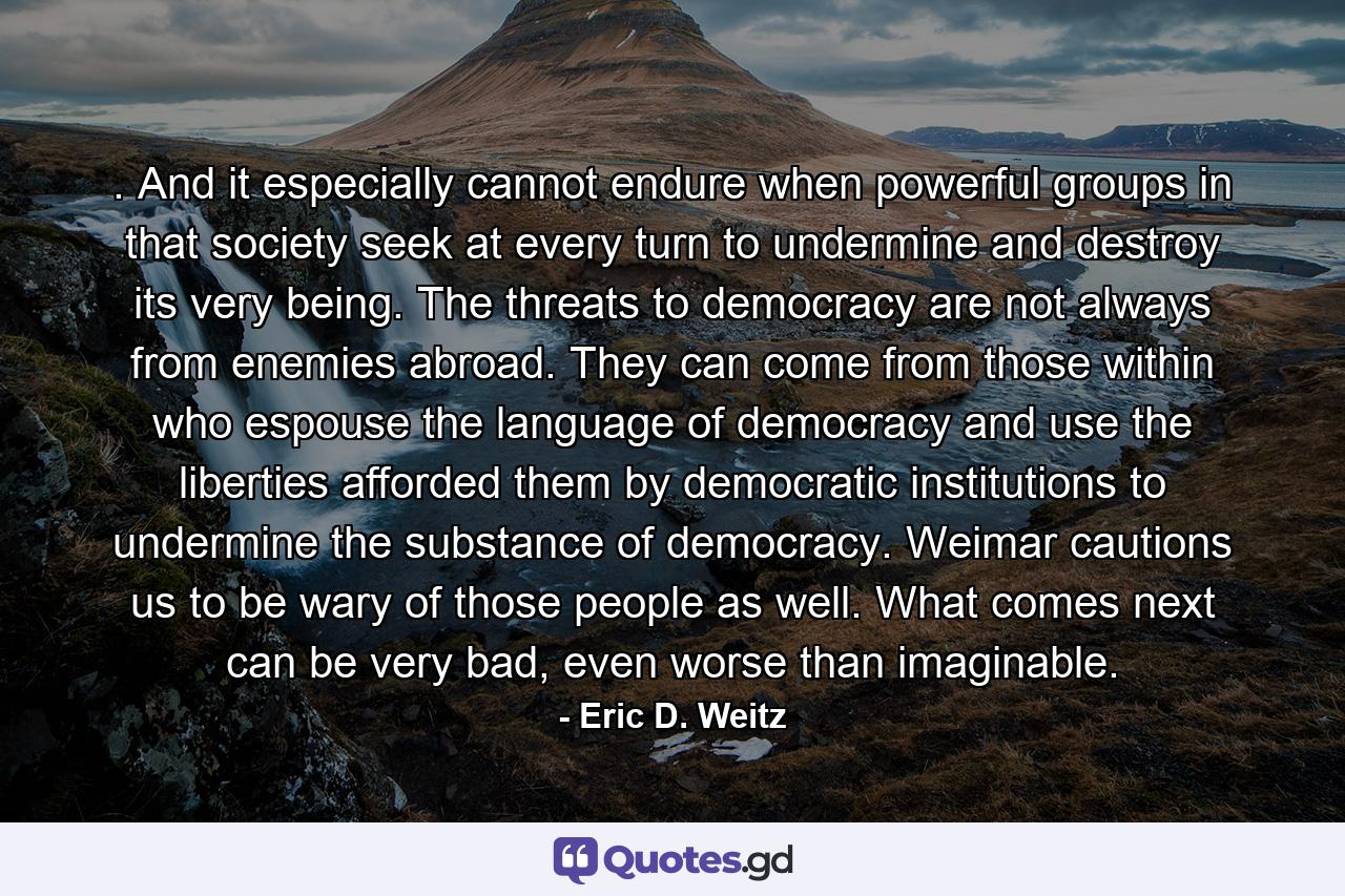 . And it especially cannot endure when powerful groups in that society seek at every turn to undermine and destroy its very being. The threats to democracy are not always from enemies abroad. They can come from those within who espouse the language of democracy and use the liberties afforded them by democratic institutions to undermine the substance of democracy. Weimar cautions us to be wary of those people as well. What comes next can be very bad, even worse than imaginable. - Quote by Eric D. Weitz