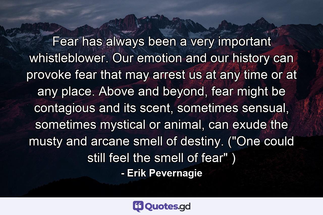 Fear has always been a very important whistleblower. Our emotion and our history can provoke fear that may arrest us at any time or at any place. Above and beyond, fear might be contagious and its scent, sometimes sensual, sometimes mystical or animal, can exude the musty and arcane smell of destiny. (