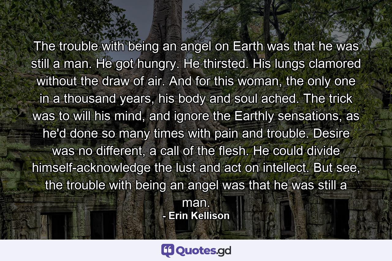 The trouble with being an angel on Earth was that he was still a man. He got hungry. He thirsted. His lungs clamored without the draw of air. And for this woman, the only one in a thousand years, his body and soul ached. The trick was to will his mind, and ignore the Earthly sensations, as he'd done so many times with pain and trouble. Desire was no different, a call of the flesh. He could divide himself-acknowledge the lust and act on intellect. But see, the trouble with being an angel was that he was still a man. - Quote by Erin Kellison