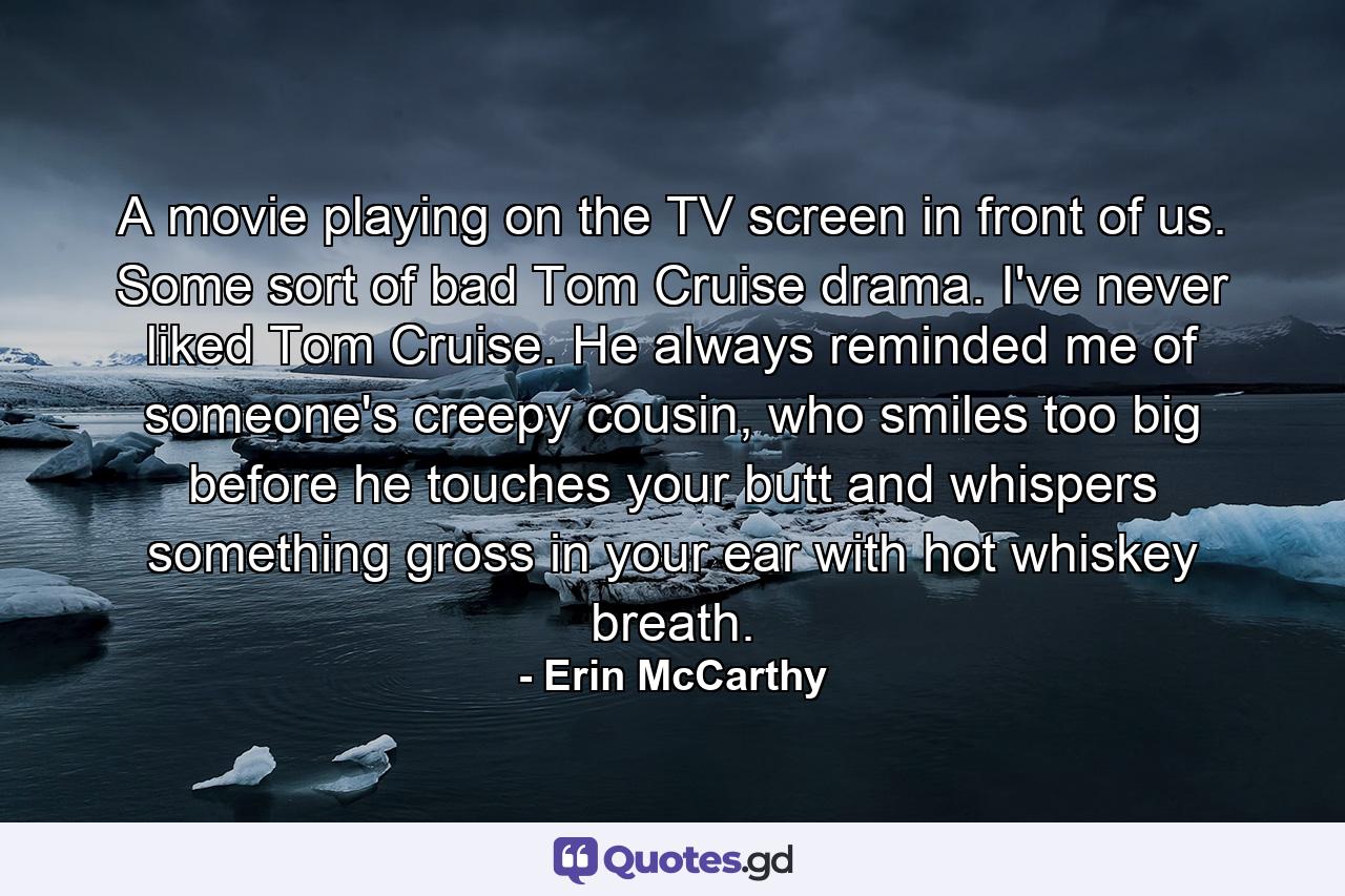 A movie playing on the TV screen in front of us. Some sort of bad Tom Cruise drama. I've never liked Tom Cruise. He always reminded me of someone's creepy cousin, who smiles too big before he touches your butt and whispers something gross in your ear with hot whiskey breath. - Quote by Erin McCarthy