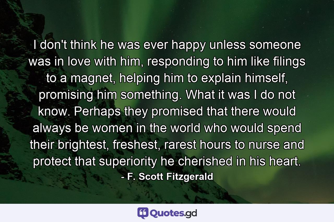 I don't think he was ever happy unless someone was in love with him, responding to him like filings to a magnet, helping him to explain himself, promising him something. What it was I do not know. Perhaps they promised that there would always be women in the world who would spend their brightest, freshest, rarest hours to nurse and protect that superiority he cherished in his heart. - Quote by F. Scott Fitzgerald
