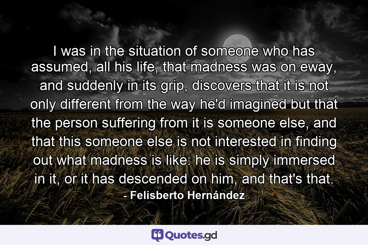 I was in the situation of someone who has assumed, all his life, that madness was on eway, and suddenly in its grip, discovers that it is not only different from the way he'd imagined but that the person suffering from it is someone else, and that this someone else is not interested in finding out what madness is like: he is simply immersed in it, or it has descended on him, and that's that. - Quote by Felisberto Hernández