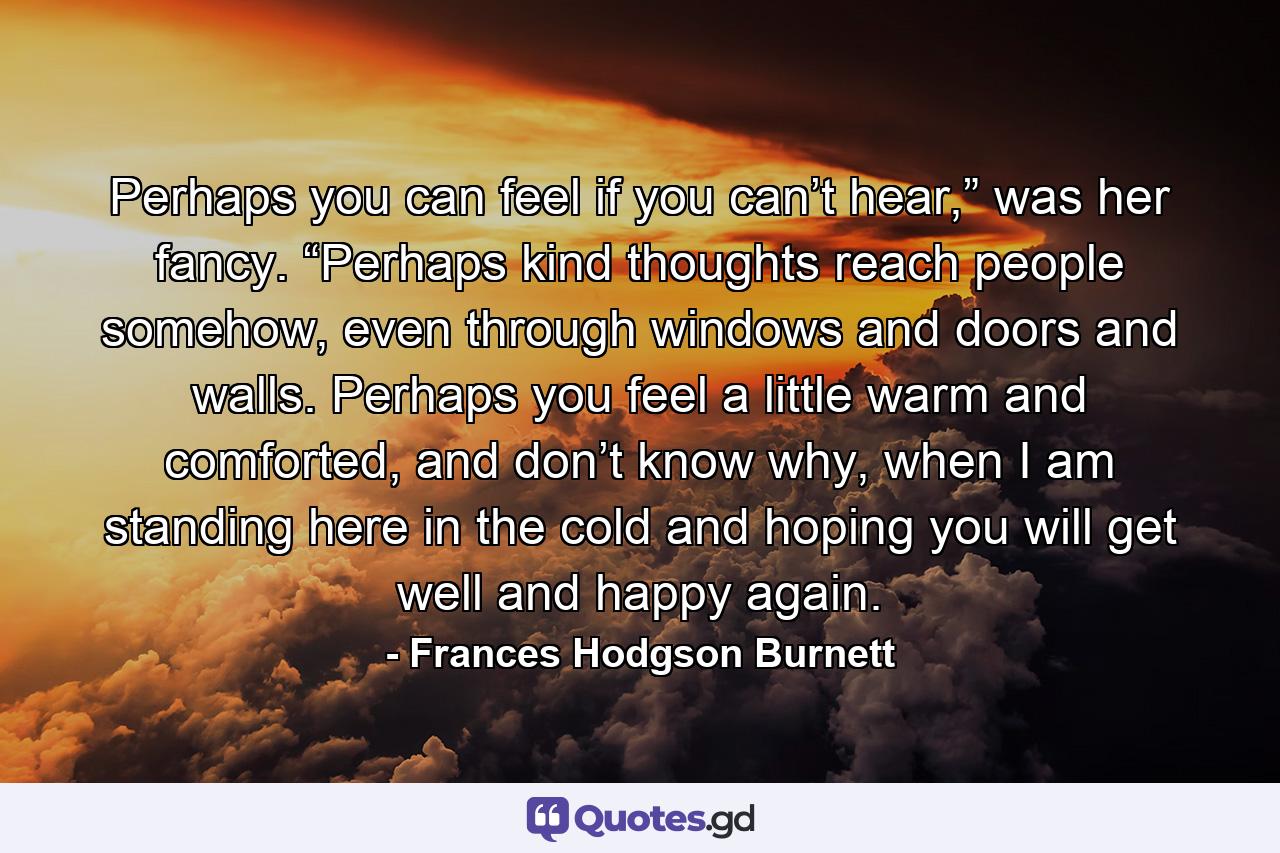 Perhaps you can feel if you can’t hear,” was her fancy. “Perhaps kind thoughts reach people somehow, even through windows and doors and walls. Perhaps you feel a little warm and comforted, and don’t know why, when I am standing here in the cold and hoping you will get well and happy again. - Quote by Frances Hodgson Burnett