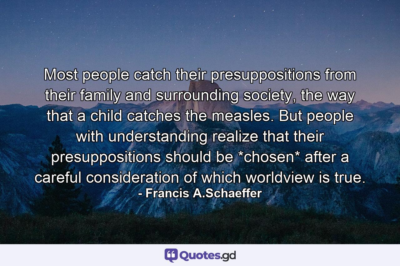 Most people catch their presuppositions from their family and surrounding society, the way that a child catches the measles. But people with understanding realize that their presuppositions should be *chosen* after a careful consideration of which worldview is true. - Quote by Francis A.Schaeffer
