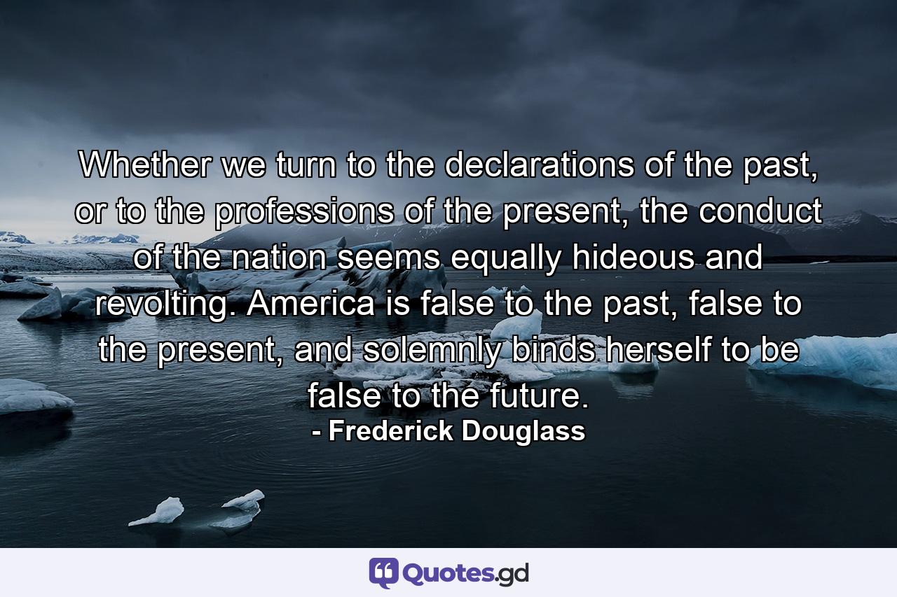 Whether we turn to the declarations of the past, or to the professions of the present, the conduct of the nation seems equally hideous and revolting. America is false to the past, false to the present, and solemnly binds herself to be false to the future. - Quote by Frederick Douglass