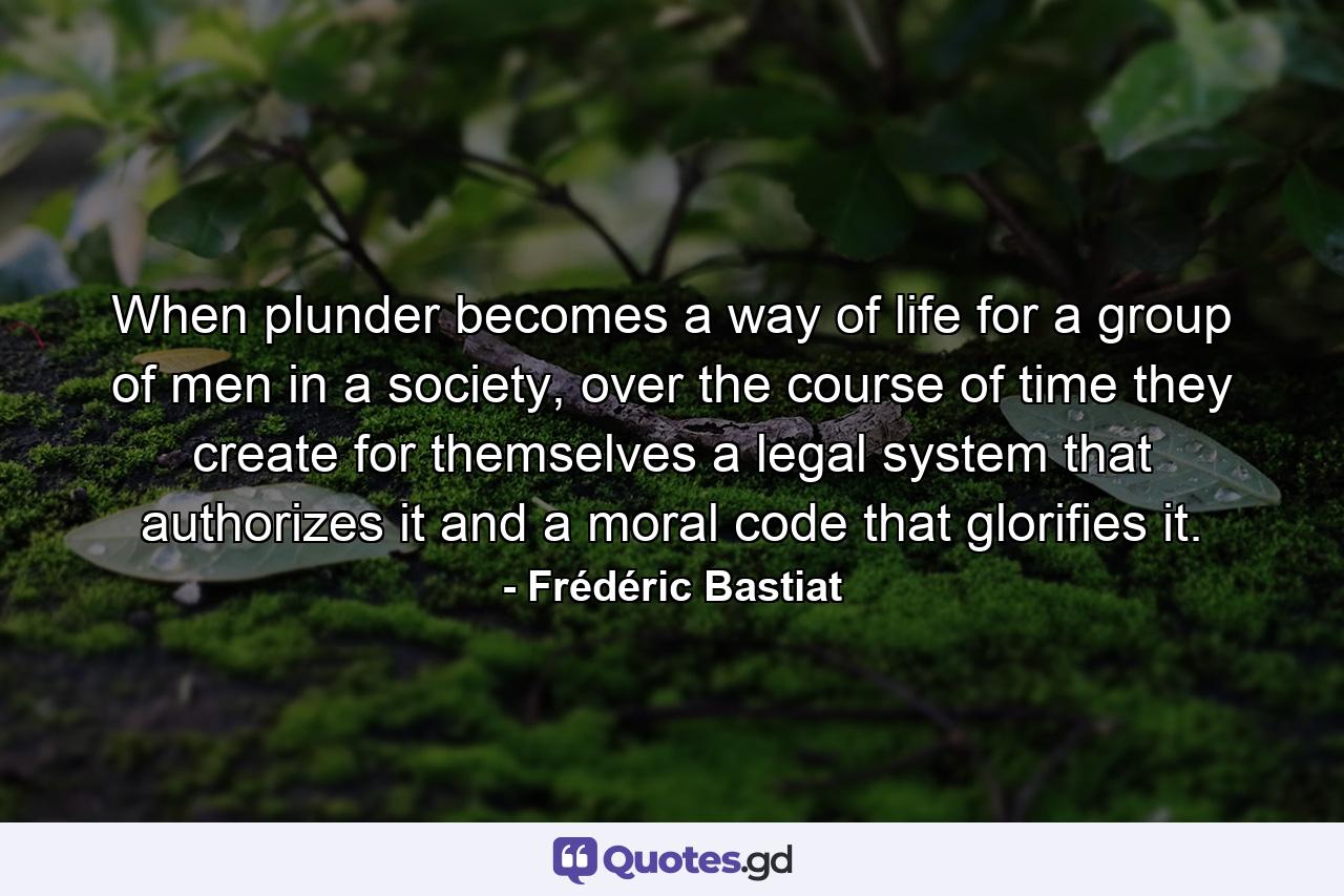 When plunder becomes a way of life for a group of men in a society, over the course of time they create for themselves a legal system that authorizes it and a moral code that glorifies it. - Quote by Frédéric Bastiat
