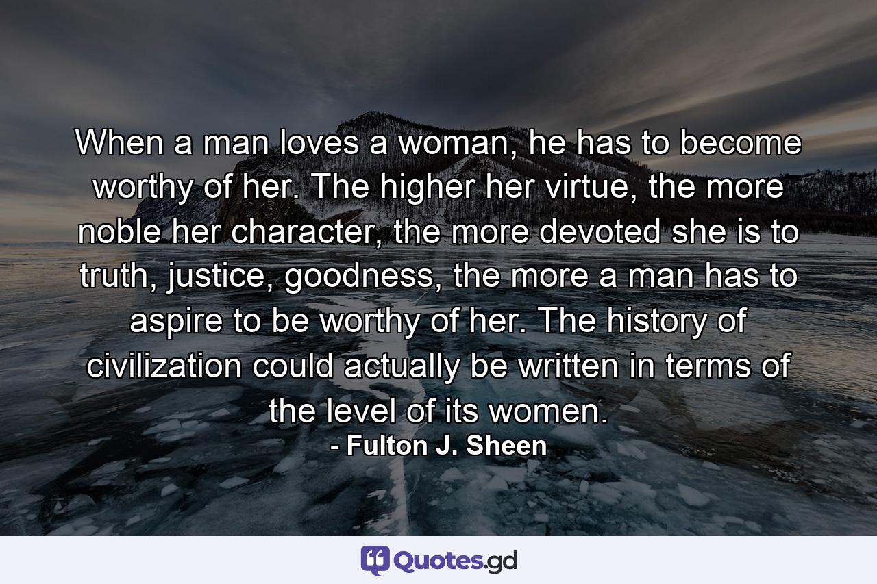 When a man loves a woman, he has to become worthy of her. The higher her virtue, the more noble her character, the more devoted she is to truth, justice, goodness, the more a man has to aspire to be worthy of her. The history of civilization could actually be written in terms of the level of its women. - Quote by Fulton J. Sheen