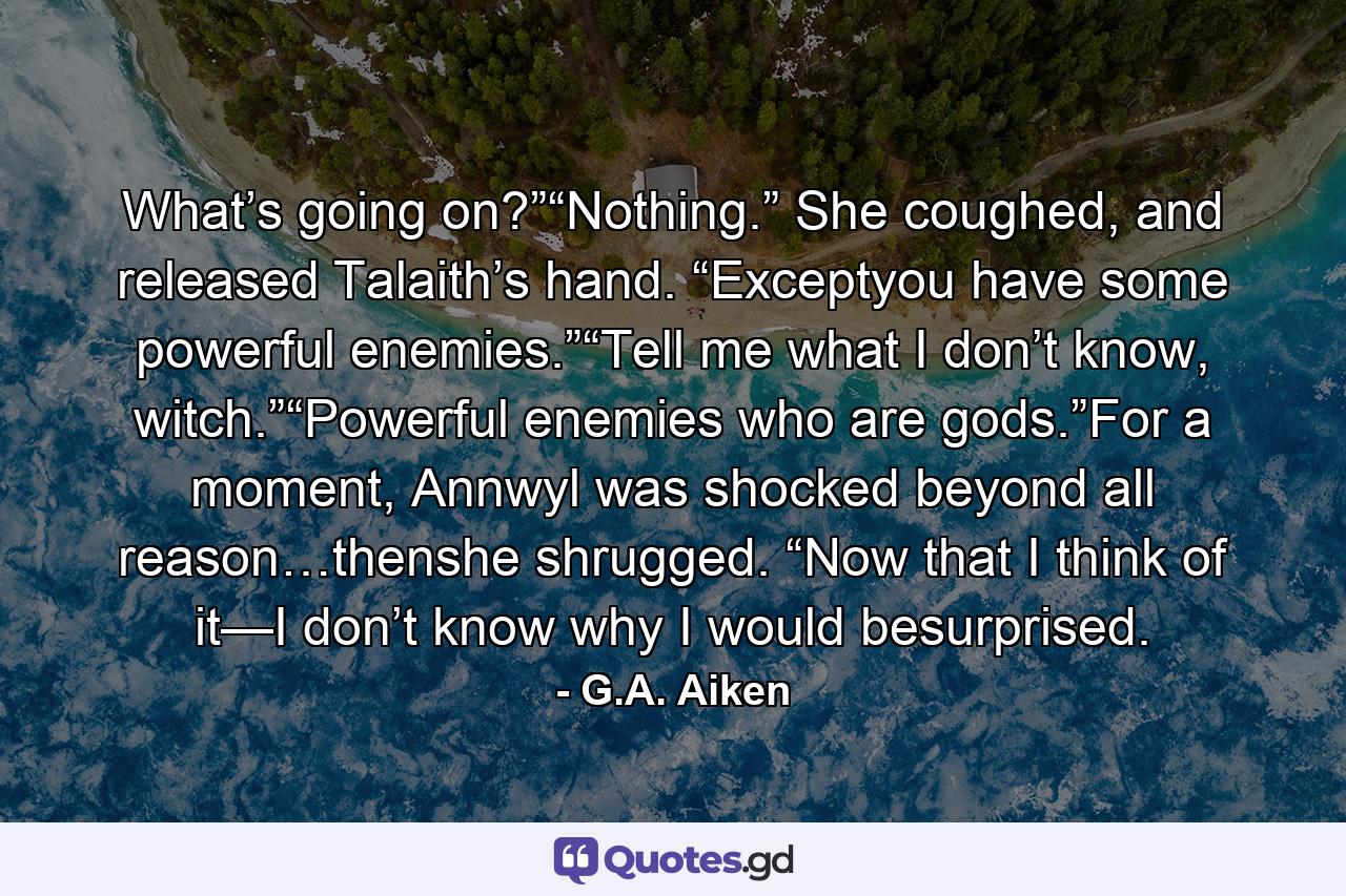 What’s going on?”“Nothing.” She coughed, and released Talaith’s hand. “Exceptyou have some powerful enemies.”“Tell me what I don’t know, witch.”“Powerful enemies who are gods.”For a moment, Annwyl was shocked beyond all reason…thenshe shrugged. “Now that I think of it—I don’t know why I would besurprised. - Quote by G.A. Aiken