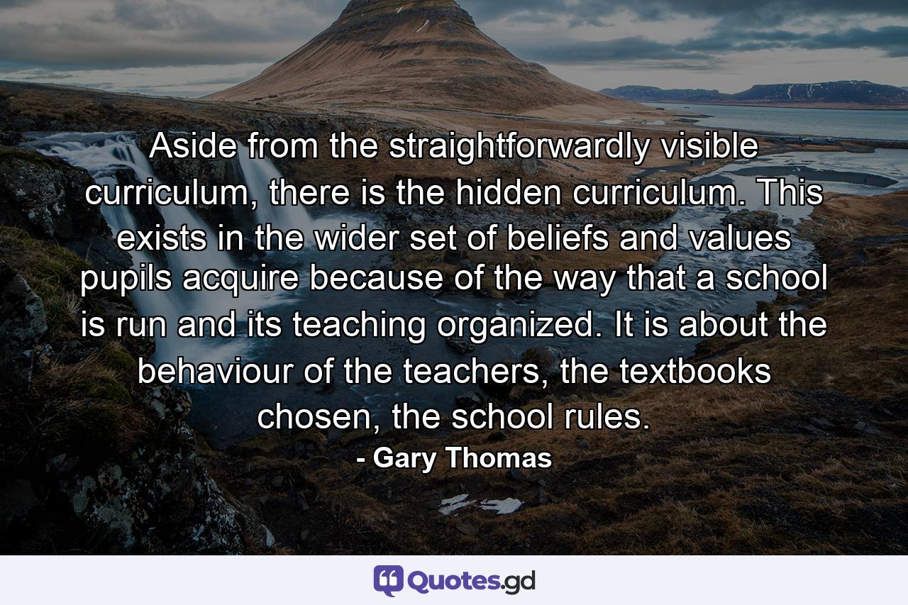 Aside from the straightforwardly visible curriculum, there is the hidden curriculum. This exists in the wider set of beliefs and values pupils acquire because of the way that a school is run and its teaching organized. It is about the behaviour of the teachers, the textbooks chosen, the school rules. - Quote by Gary Thomas
