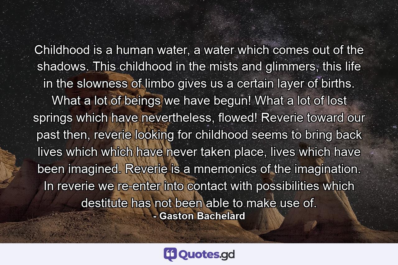 Childhood is a human water, a water which comes out of the shadows. This childhood in the mists and glimmers, this life in the slowness of limbo gives us a certain layer of births. What a lot of beings we have begun! What a lot of lost springs which have nevertheless, flowed! Reverie toward our past then, reverie looking for childhood seems to bring back lives which which have never taken place, lives which have been imagined. Reverie is a mnemonics of the imagination. In reverie we re-enter into contact with possibilities which destitute has not been able to make use of. - Quote by Gaston Bachelard