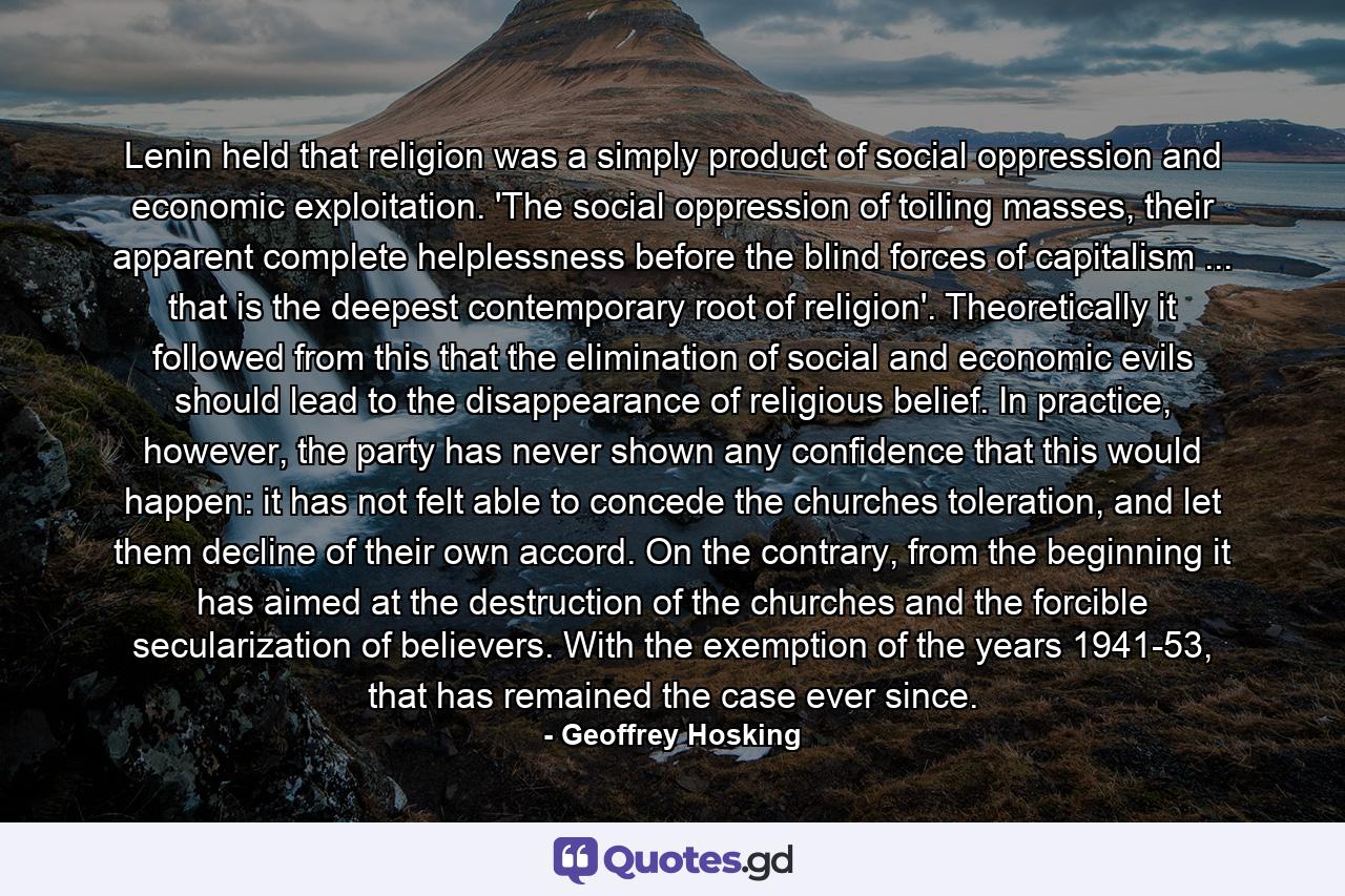Lenin held that religion was a simply product of social oppression and economic exploitation. 'The social oppression of toiling masses, their apparent complete helplessness before the blind forces of capitalism ... that is the deepest contemporary root of religion'. Theoretically it followed from this that the elimination of social and economic evils should lead to the disappearance of religious belief. In practice, however, the party has never shown any confidence that this would happen: it has not felt able to concede the churches toleration, and let them decline of their own accord. On the contrary, from the beginning it has aimed at the destruction of the churches and the forcible secularization of believers. With the exemption of the years 1941-53, that has remained the case ever since. - Quote by Geoffrey Hosking