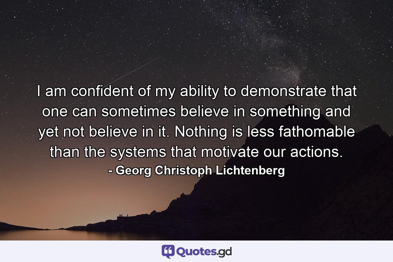 I am confident of my ability to demonstrate that one can sometimes believe in something and yet not believe in it. Nothing is less fathomable than the systems that motivate our actions. - Quote by Georg Christoph Lichtenberg