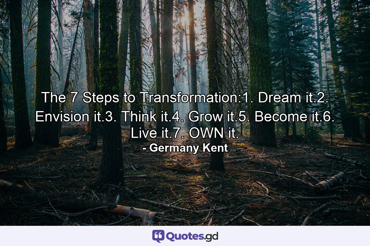 The 7 Steps to Transformation:1. Dream it.2. Envision it.3. Think it.4. Grow it.5. Become it.6. Live it.7. OWN it. - Quote by Germany Kent