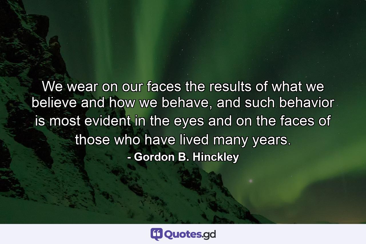 We wear on our faces the results of what we believe and how we behave, and such behavior is most evident in the eyes and on the faces of those who have lived many years. - Quote by Gordon B. Hinckley