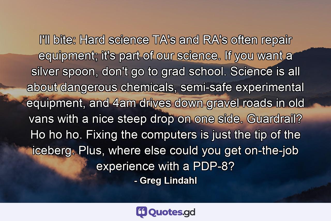 I'll bite: Hard science TA's and RA's often repair equipment; it's part of our science. If you want a silver spoon, don't go to grad school. Science is all about dangerous chemicals, semi-safe experimental equipment, and 4am drives down gravel roads in old vans with a nice steep drop on one side. Guardrail? Ho ho ho. Fixing the computers is just the tip of the iceberg. Plus, where else could you get on-the-job experience with a PDP-8? - Quote by Greg Lindahl