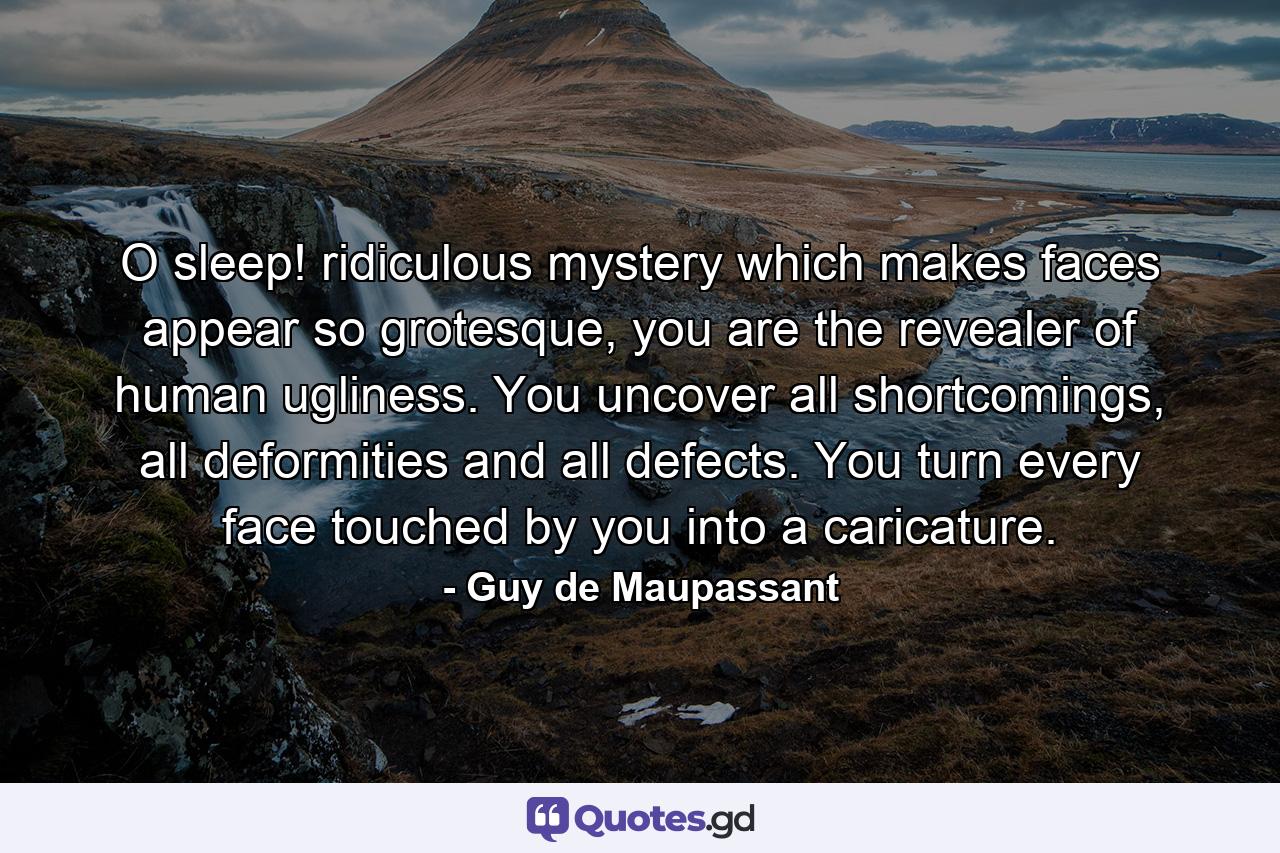 O sleep! ridiculous mystery which makes faces appear so grotesque, you are the revealer of human ugliness. You uncover all shortcomings, all deformities and all defects. You turn every face touched by you into a caricature. - Quote by Guy de Maupassant