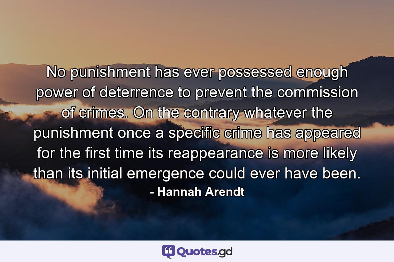 No punishment has ever possessed enough power of deterrence to prevent the commission of crimes. On the contrary  whatever the punishment  once a specific crime has appeared for the first time  its reappearance is more likely than its initial emergence could ever have been. - Quote by Hannah Arendt