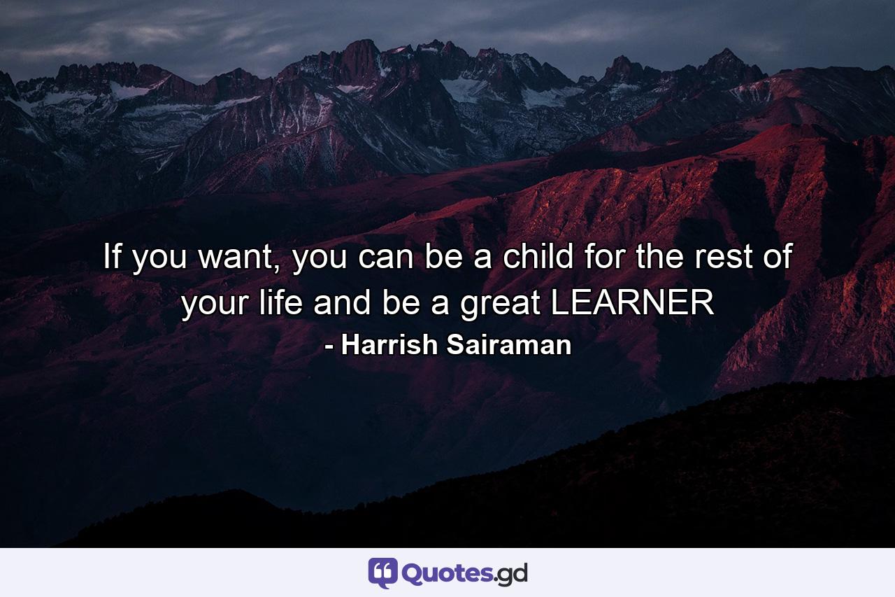 If you want, you can be a child for the rest of your life and be a great LEARNER - Quote by Harrish Sairaman