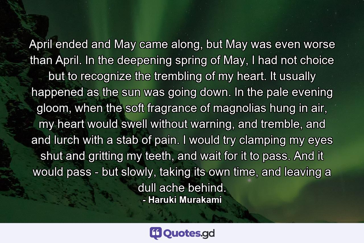 April ended and May came along, but May was even worse than April. In the deepening spring of May, I had not choice but to recognize the trembling of my heart. It usually happened as the sun was going down. In the pale evening gloom, when the soft fragrance of magnolias hung in air, my heart would swell without warning, and tremble, and and lurch with a stab of pain. I would try clamping my eyes shut and gritting my teeth, and wait for it to pass. And it would pass - but slowly, taking its own time, and leaving a dull ache behind. - Quote by Haruki Murakami