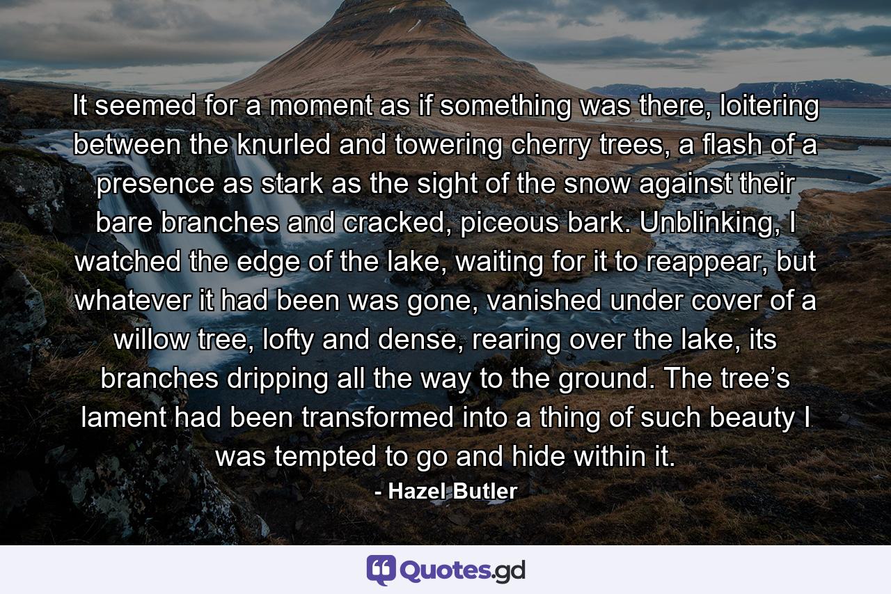 It seemed for a moment as if something was there, loitering between the knurled and towering cherry trees, a flash of a presence as stark as the sight of the snow against their bare branches and cracked, piceous bark. Unblinking, I watched the edge of the lake, waiting for it to reappear, but whatever it had been was gone, vanished under cover of a willow tree, lofty and dense, rearing over the lake, its branches dripping all the way to the ground. The tree’s lament had been transformed into a thing of such beauty I was tempted to go and hide within it. - Quote by Hazel Butler