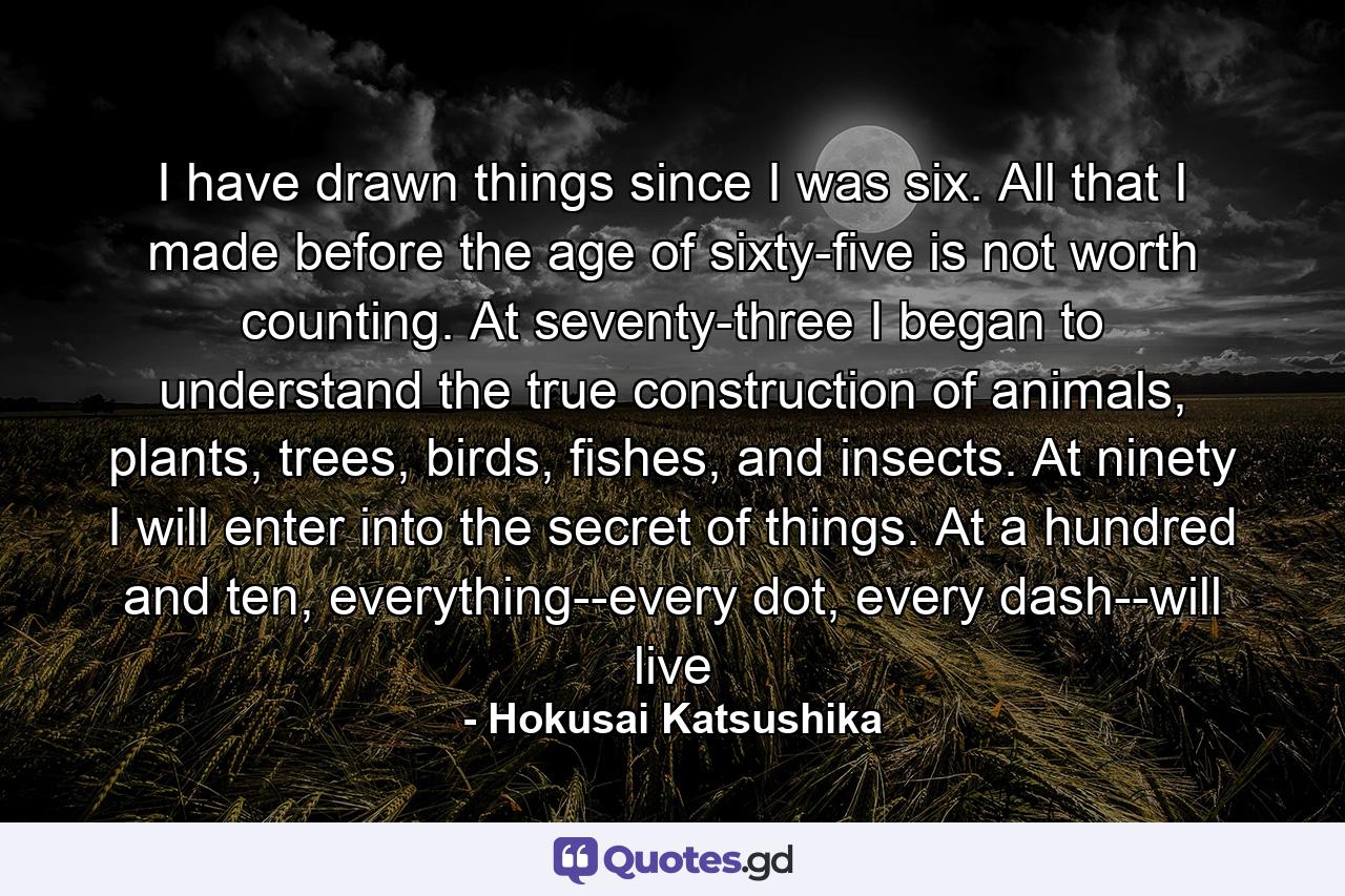 I have drawn things since I was six. All that I made before the age of sixty-five is not worth counting. At seventy-three I began to understand the true construction of animals, plants, trees, birds, fishes, and insects. At ninety I will enter into the secret of things. At a hundred and ten, everything--every dot, every dash--will live - Quote by Hokusai Katsushika