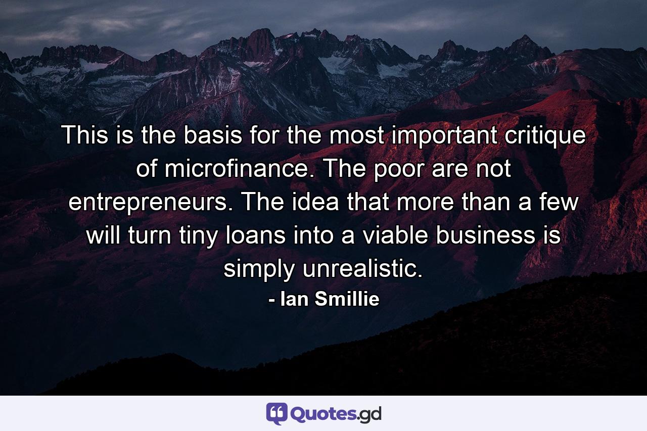 This is the basis for the most important critique of microfinance. The poor are not entrepreneurs. The idea that more than a few will turn tiny loans into a viable business is simply unrealistic. - Quote by Ian Smillie