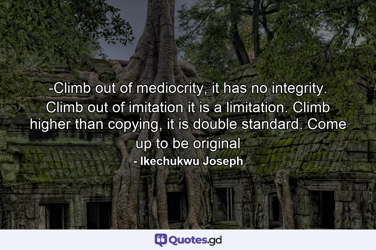 -Climb out of mediocrity, it has no integrity. Climb out of imitation it is a limitation. Climb higher than copying, it is double standard. Come up to be original - Quote by Ikechukwu Joseph
