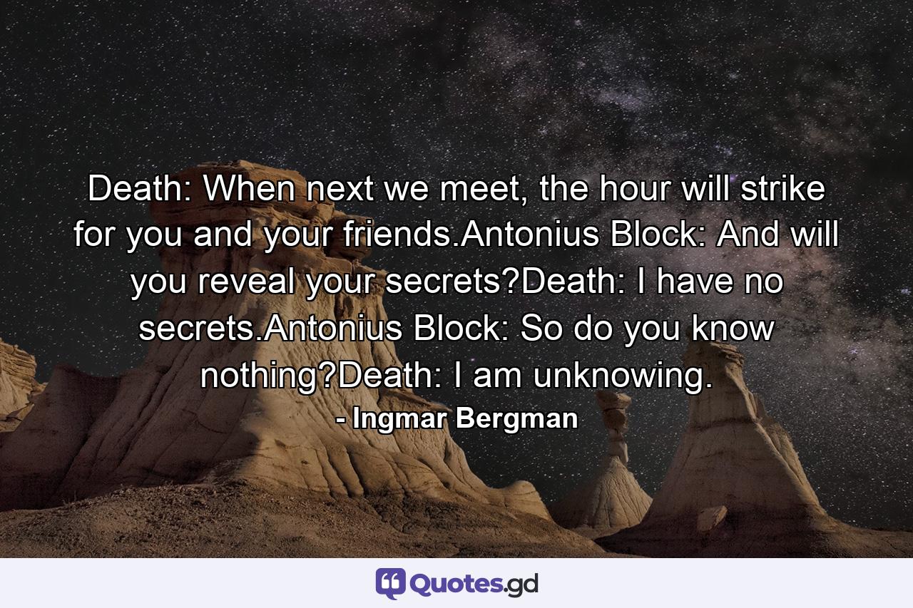 Death: When next we meet, the hour will strike for you and your friends.Antonius Block: And will you reveal your secrets?Death: I have no secrets.Antonius Block: So do you know nothing?Death: I am unknowing. - Quote by Ingmar Bergman