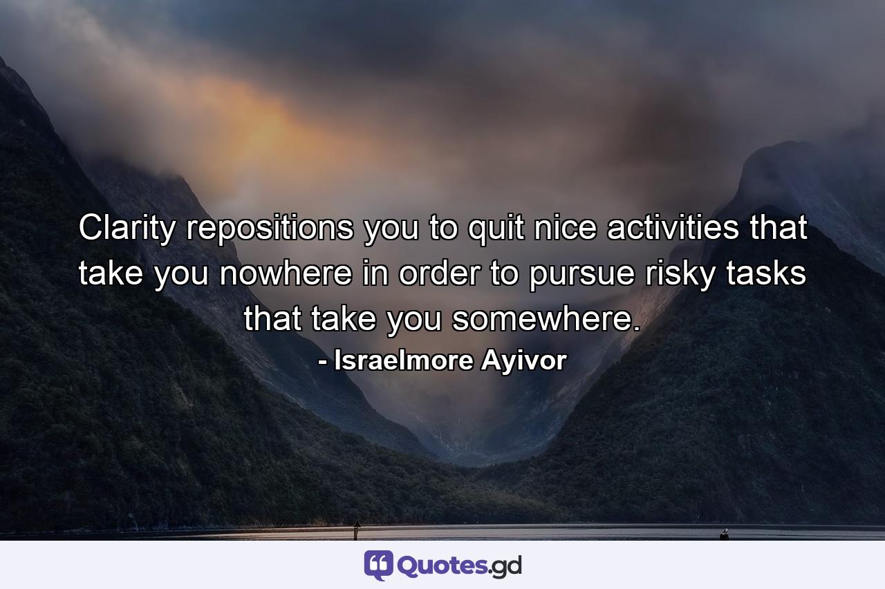 Clarity repositions you to quit nice activities that take you nowhere in order to pursue risky tasks that take you somewhere. - Quote by Israelmore Ayivor