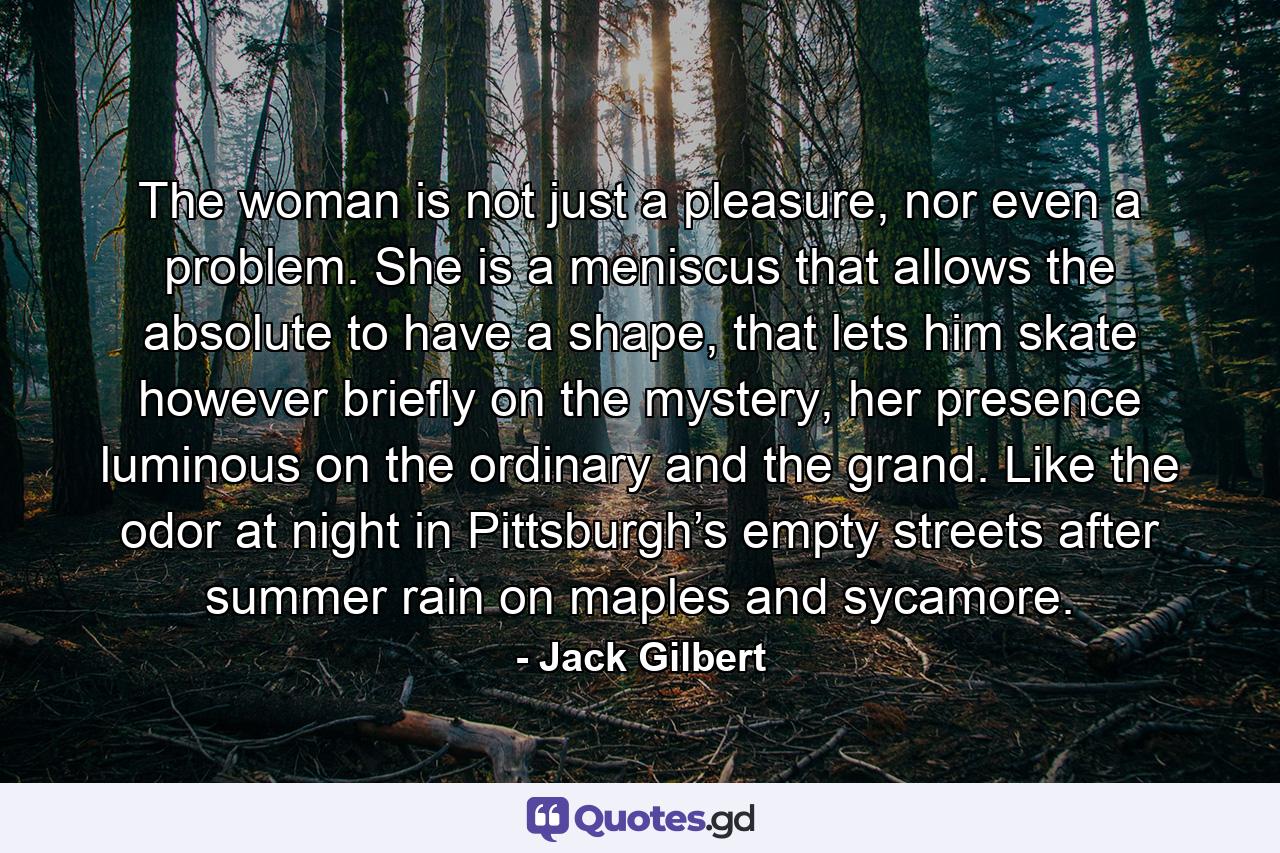 The woman is not just a pleasure, nor even a problem. She is a meniscus that allows the absolute to have a shape, that lets him skate however briefly on the mystery, her presence luminous on the ordinary and the grand. Like the odor at night in Pittsburgh’s empty streets after summer rain on maples and sycamore. - Quote by Jack Gilbert