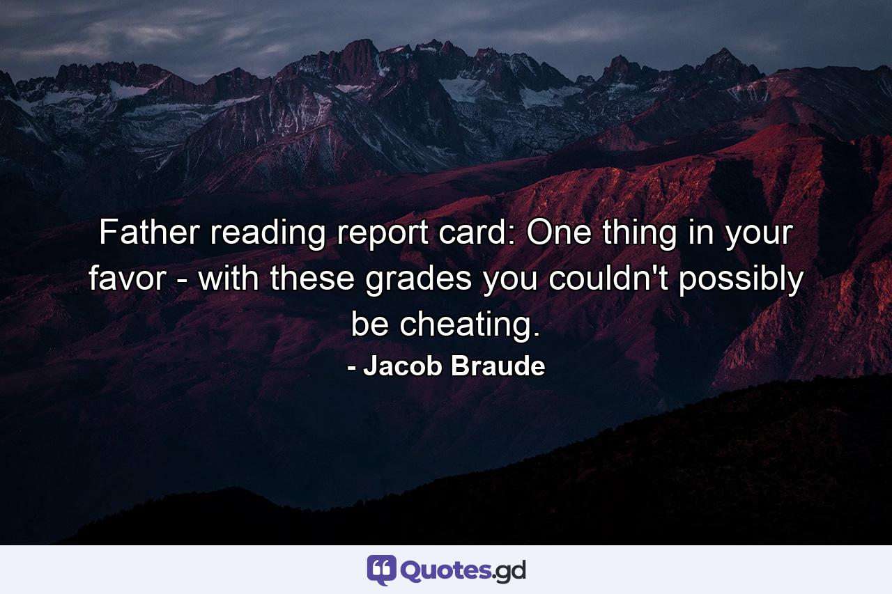 Father reading report card: One thing in your favor -  with these grades  you couldn't possibly be cheating. - Quote by Jacob Braude
