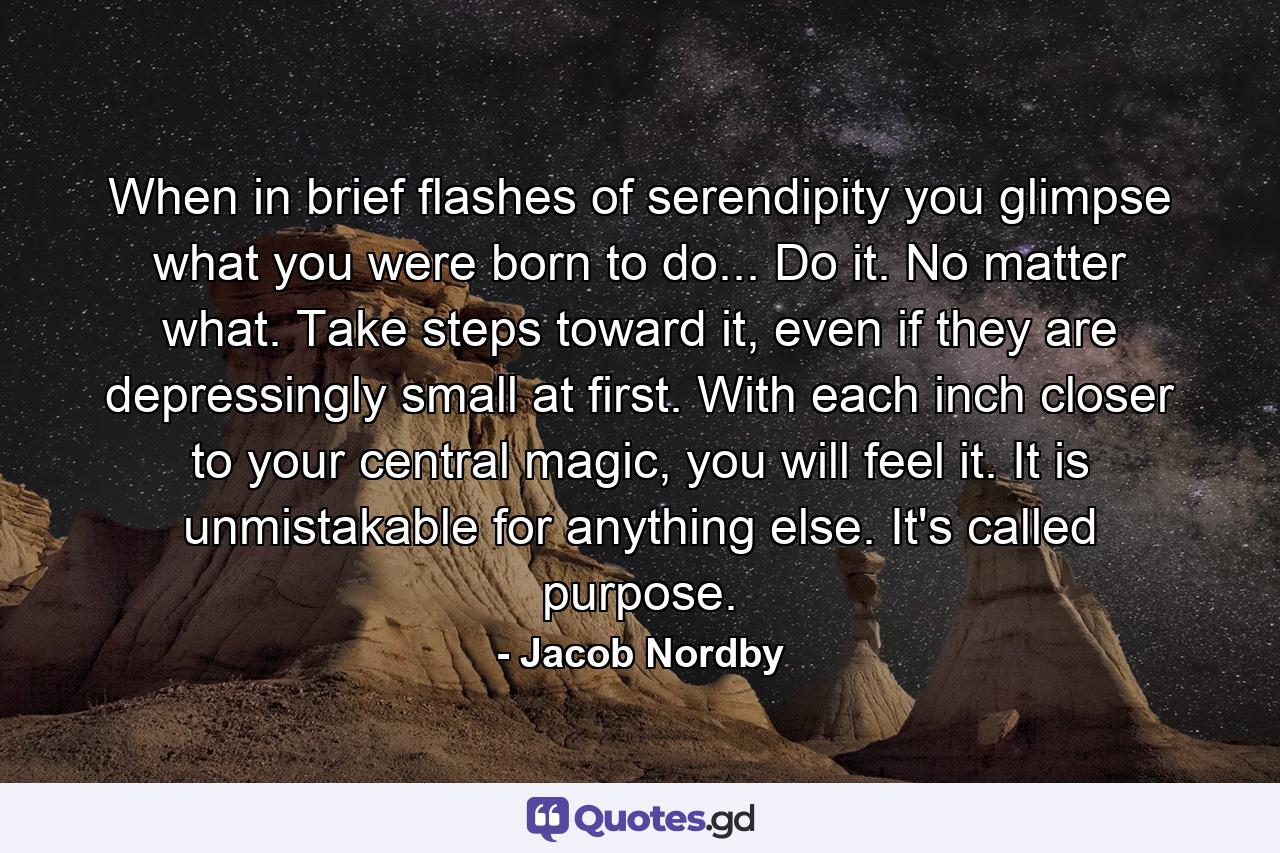 When in brief flashes of serendipity you glimpse what you were born to do... Do it. No matter what. Take steps toward it, even if they are depressingly small at first. With each inch closer to your central magic, you will feel it. It is unmistakable for anything else. It's called purpose. - Quote by Jacob Nordby