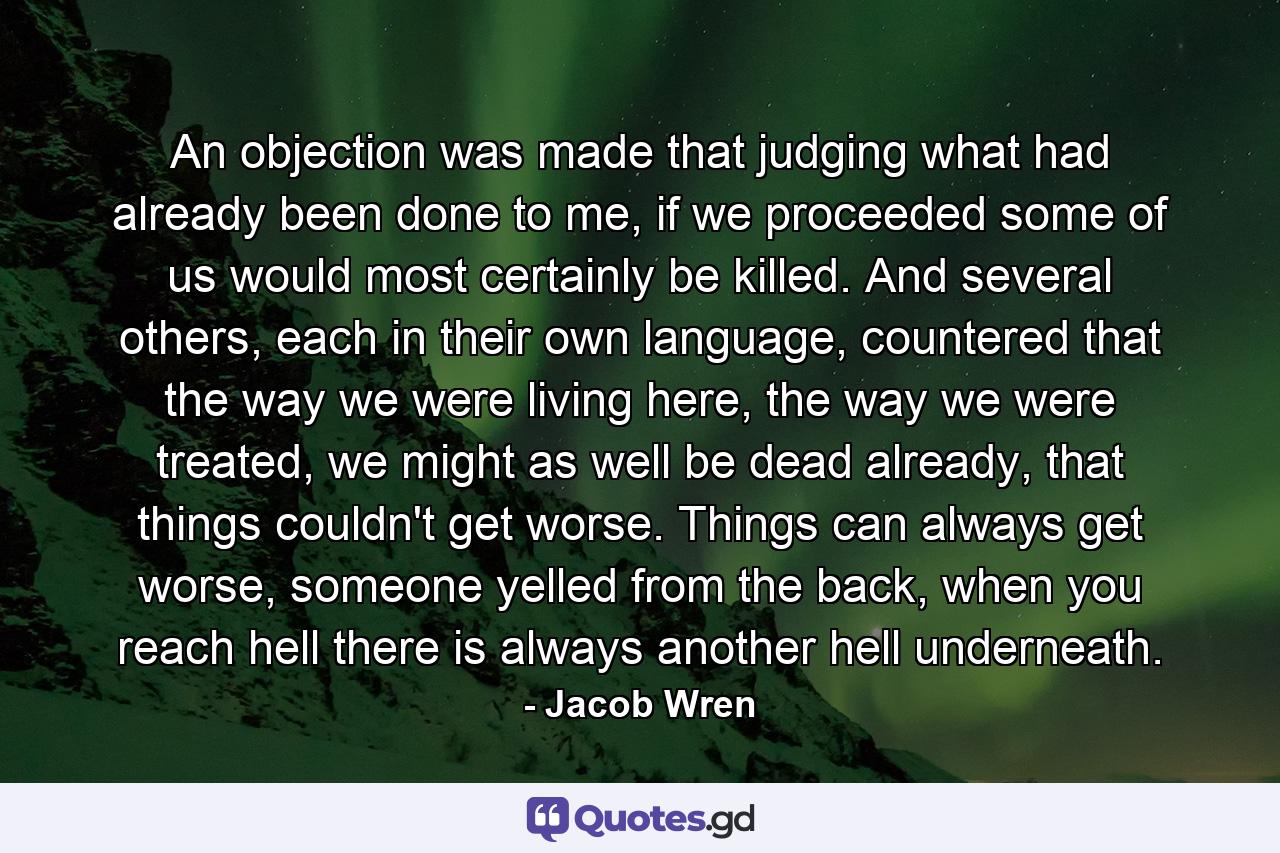 An objection was made that judging what had already been done to me, if we proceeded some of us would most certainly be killed. And several others, each in their own language, countered that the way we were living here, the way we were treated, we might as well be dead already, that things couldn't get worse. Things can always get worse, someone yelled from the back, when you reach hell there is always another hell underneath. - Quote by Jacob Wren