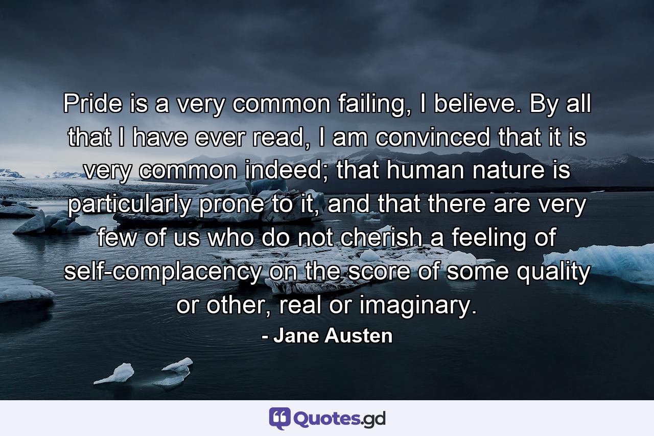 Pride is a very common failing, I believe. By all that I have ever read, I am convinced that it is very common indeed; that human nature is particularly prone to it, and that there are very few of us who do not cherish a feeling of self-complacency on the score of some quality or other, real or imaginary. - Quote by Jane Austen