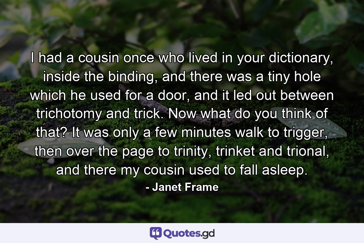 I had a cousin once who lived in your dictionary, inside the binding, and there was a tiny hole which he used for a door, and it led out between trichotomy and trick. Now what do you think of that? It was only a few minutes walk to trigger, then over the page to trinity, trinket and trional, and there my cousin used to fall asleep. - Quote by Janet Frame