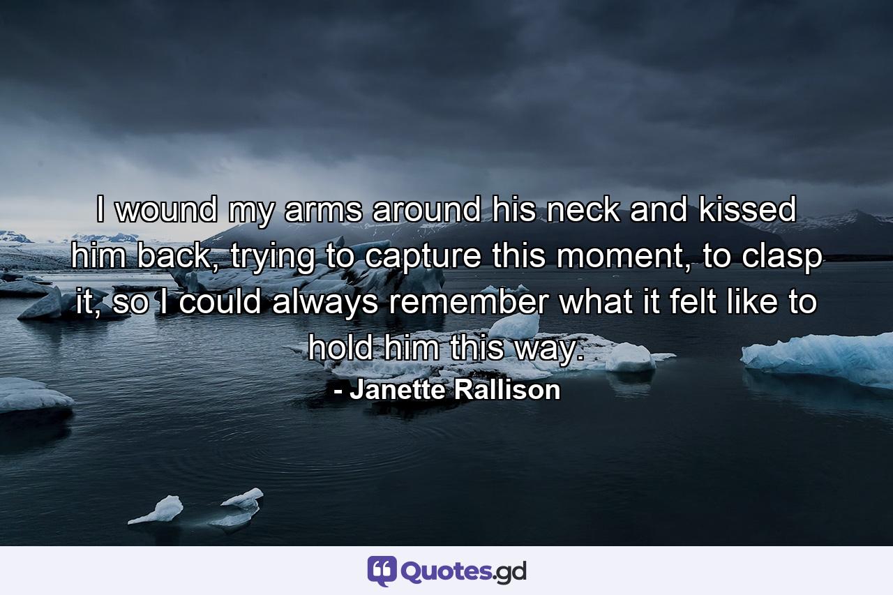 I wound my arms around his neck and kissed him back, trying to capture this moment, to clasp it, so I could always remember what it felt like to hold him this way. - Quote by Janette Rallison