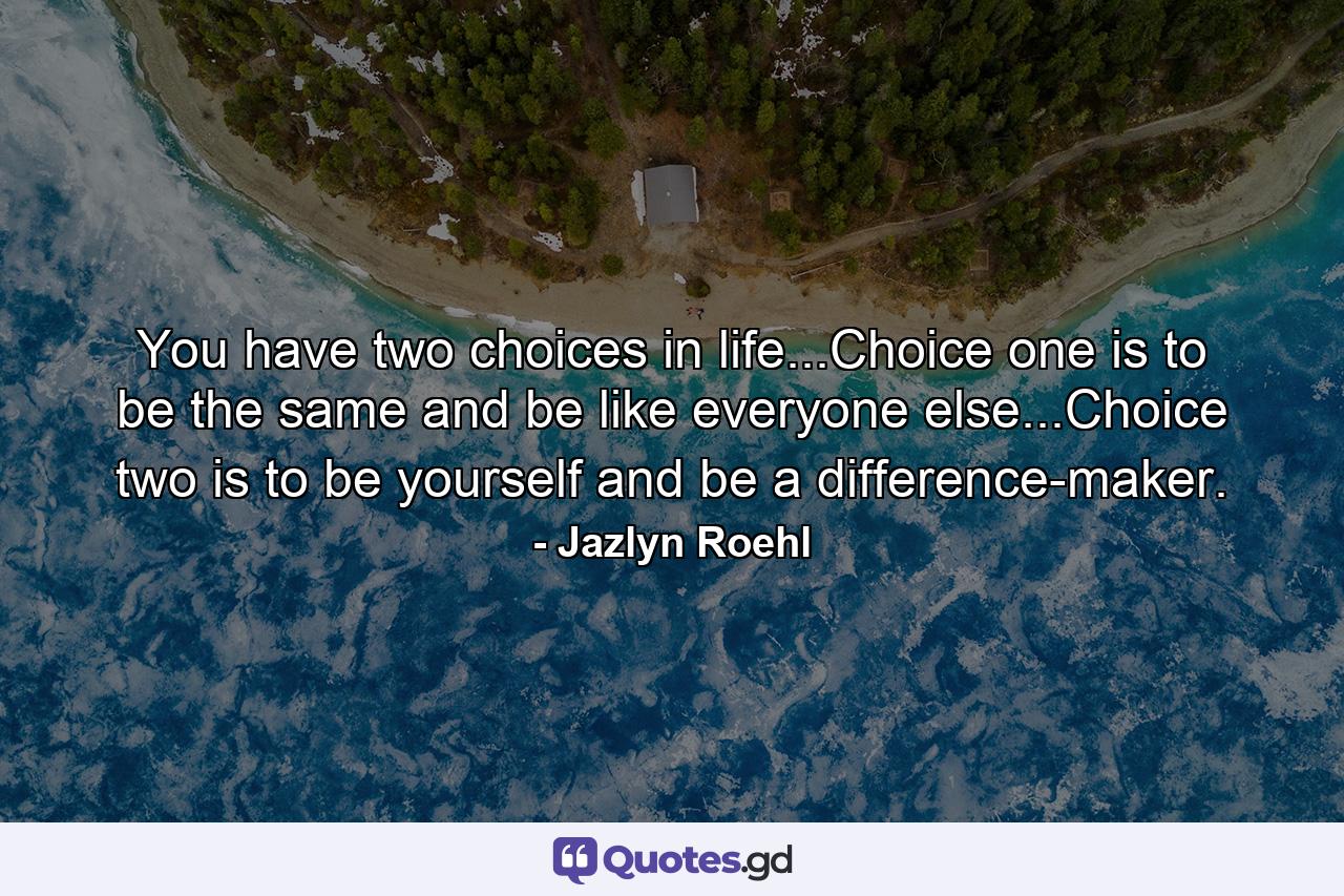 You have two choices in life...Choice one is to be the same and be like everyone else...Choice two is to be yourself and be a difference-maker. - Quote by Jazlyn Roehl