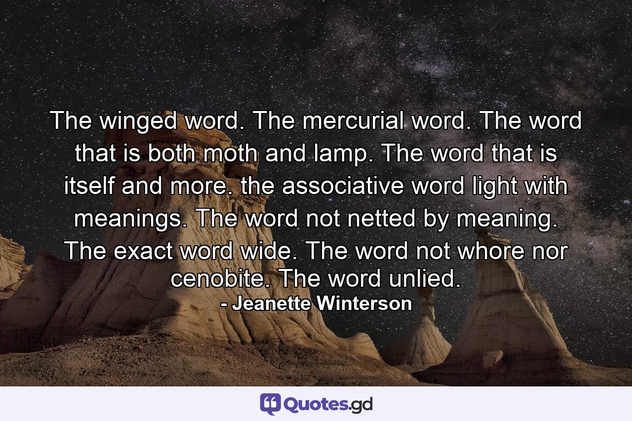The winged word. The mercurial word. The word that is both moth and lamp. The word that is itself and more. the associative word light with meanings. The word not netted by meaning. The exact word wide. The word not whore nor cenobite. The word unlied. - Quote by Jeanette Winterson