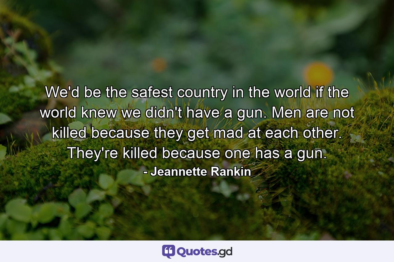 We'd be the safest country in the world if the world knew we didn't have a gun. Men are not killed because they get mad at each other. They're killed because one has a gun. - Quote by Jeannette Rankin