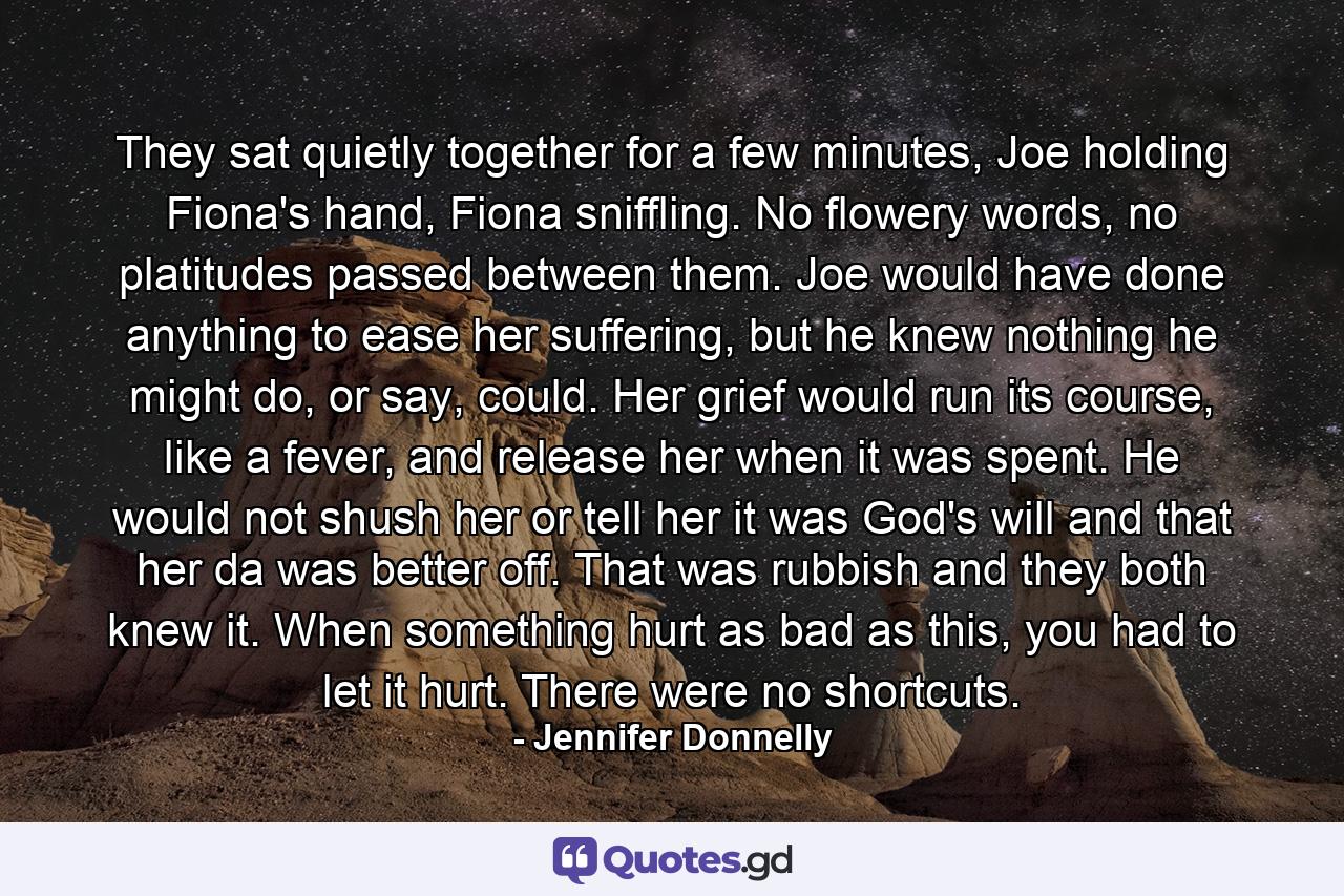 They sat quietly together for a few minutes, Joe holding Fiona's hand, Fiona sniffling. No flowery words, no platitudes passed between them. Joe would have done anything to ease her suffering, but he knew nothing he might do, or say, could. Her grief would run its course, like a fever, and release her when it was spent. He would not shush her or tell her it was God's will and that her da was better off. That was rubbish and they both knew it. When something hurt as bad as this, you had to let it hurt. There were no shortcuts. - Quote by Jennifer Donnelly