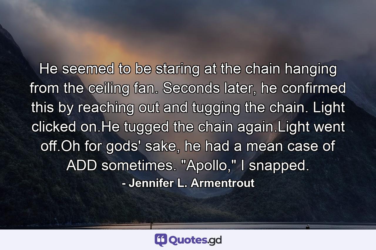 He seemed to be staring at the chain hanging from the ceiling fan. Seconds later, he confirmed this by reaching out and tugging the chain. Light clicked on.He tugged the chain again.Light went off.Oh for gods' sake, he had a mean case of ADD sometimes. 