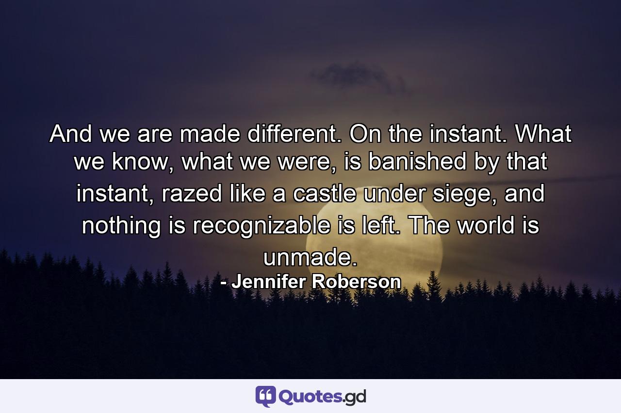 And we are made different. On the instant. What we know, what we were, is banished by that instant, razed like a castle under siege, and nothing is recognizable is left. The world is unmade. - Quote by Jennifer Roberson