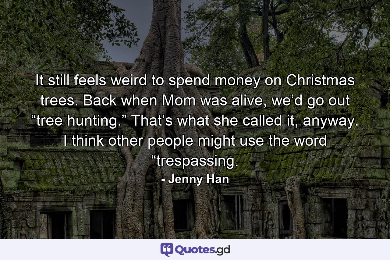 It still feels weird to spend money on Christmas trees. Back when Mom was alive, we’d go out “tree hunting.” That’s what she called it, anyway. I think other people might use the word “trespassing. - Quote by Jenny Han