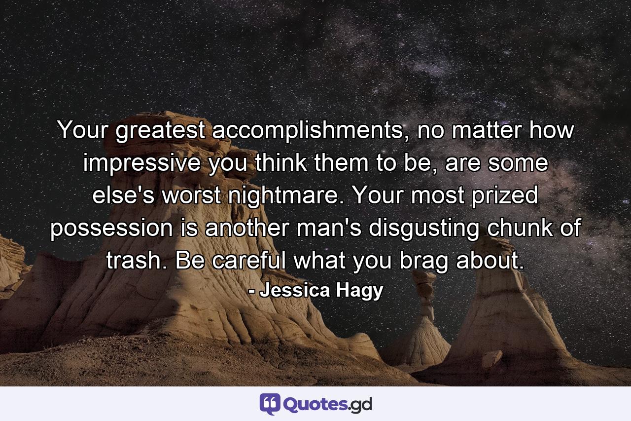 Your greatest accomplishments, no matter how impressive you think them to be, are some else's worst nightmare. Your most prized possession is another man's disgusting chunk of trash. Be careful what you brag about. - Quote by Jessica Hagy