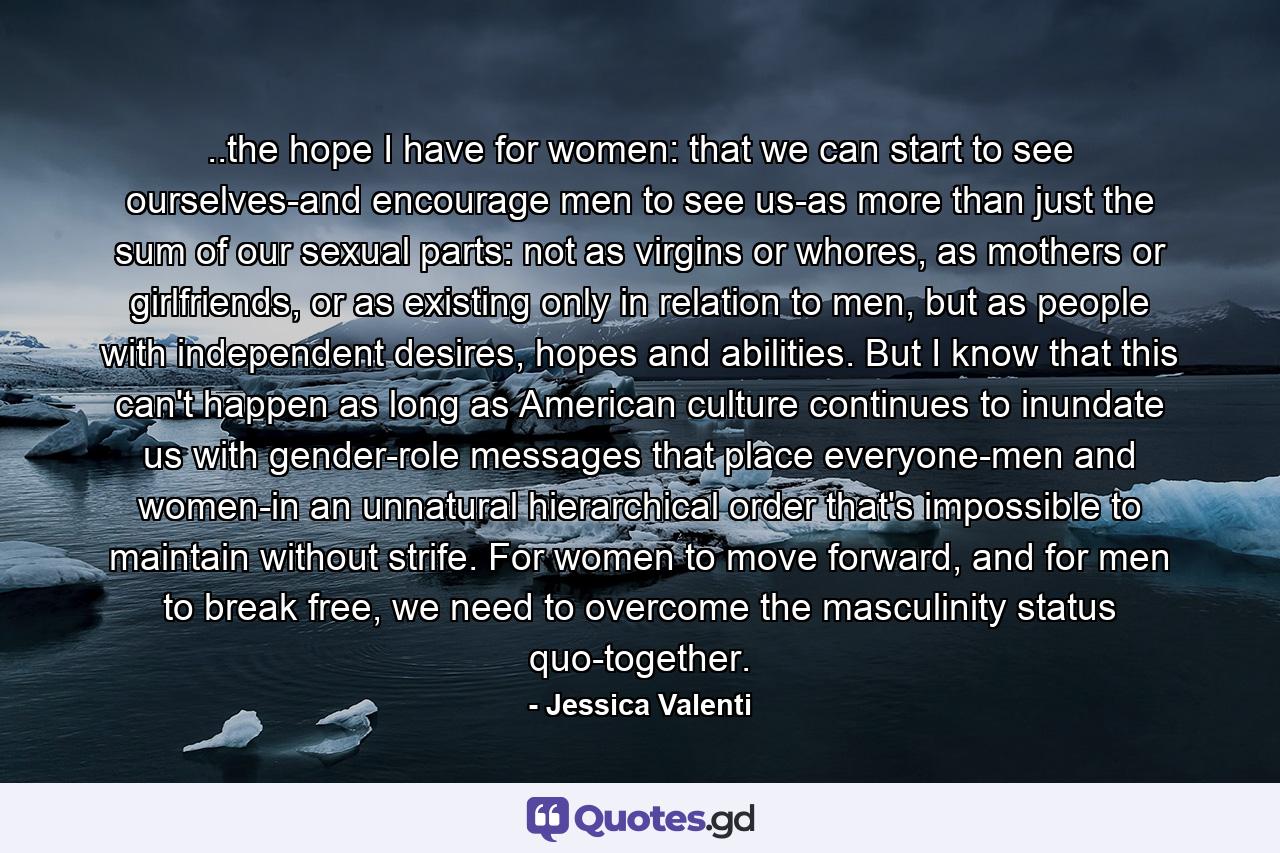 ..the hope I have for women: that we can start to see ourselves-and encourage men to see us-as more than just the sum of our sexual parts: not as virgins or whores, as mothers or girlfriends, or as existing only in relation to men, but as people with independent desires, hopes and abilities. But I know that this can't happen as long as American culture continues to inundate us with gender-role messages that place everyone-men and women-in an unnatural hierarchical order that's impossible to maintain without strife. For women to move forward, and for men to break free, we need to overcome the masculinity status quo-together. - Quote by Jessica Valenti