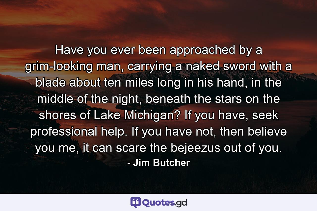 Have you ever been approached by a grim-looking man, carrying a naked sword with a blade about ten miles long in his hand, in the middle of the night, beneath the stars on the shores of Lake Michigan? If you have, seek professional help. If you have not, then believe you me, it can scare the bejeezus out of you. - Quote by Jim Butcher