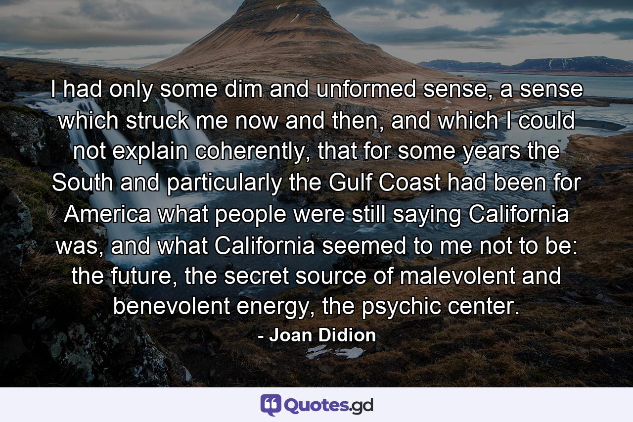 I had only some dim and unformed sense, a sense which struck me now and then, and which I could not explain coherently, that for some years the South and particularly the Gulf Coast had been for America what people were still saying California was, and what California seemed to me not to be: the future, the secret source of malevolent and benevolent energy, the psychic center. - Quote by Joan Didion