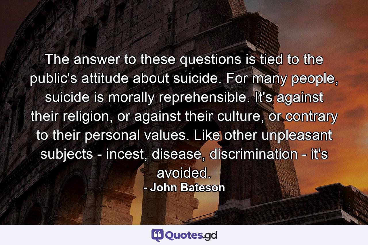 The answer to these questions is tied to the public's attitude about suicide. For many people, suicide is morally reprehensible. It's against their religion, or against their culture, or contrary to their personal values. Like other unpleasant subjects - incest, disease, discrimination - it's avoided. - Quote by John Bateson