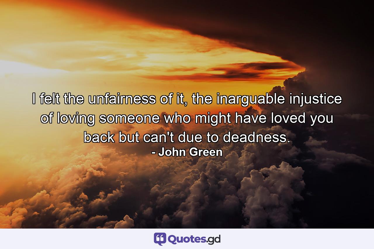 I felt the unfairness of it, the inarguable injustice of loving someone who might have loved you back but can't due to deadness. - Quote by John Green
